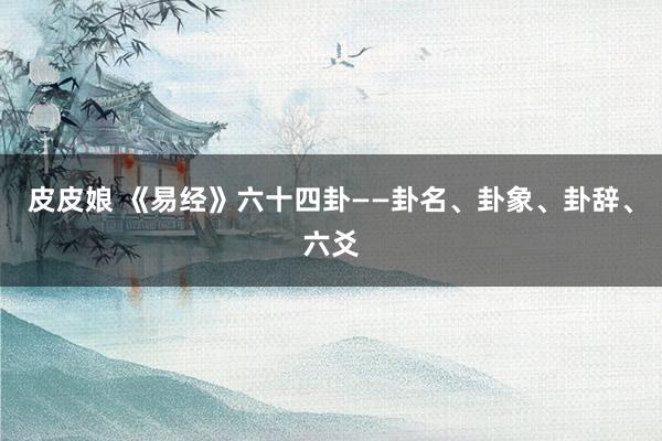 皮皮娘 《易经》六十四卦——卦名、卦象、卦辞、六爻