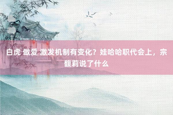 白虎 做爱 激发机制有变化？娃哈哈职代会上，宗馥莉说了什么