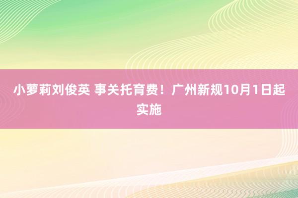 小萝莉刘俊英 事关托育费！广州新规10月1日起实施