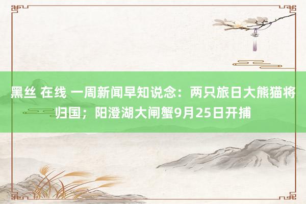 黑丝 在线 一周新闻早知说念：两只旅日大熊猫将归国；阳澄湖大闸蟹9月25日开捕