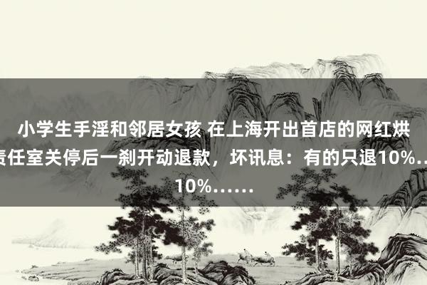 小学生手淫和邻居女孩 在上海开出首店的网红烘焙责任室关停后一刹开动退款，坏讯息：有的只退10%……