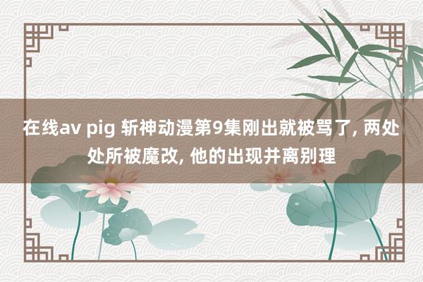 在线av pig 斩神动漫第9集刚出就被骂了， 两处处所被魔改， 他的出现并离别理