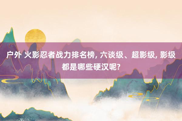 户外 火影忍者战力排名榜， 六谈级、超影级， 影级都是哪些硬汉呢?