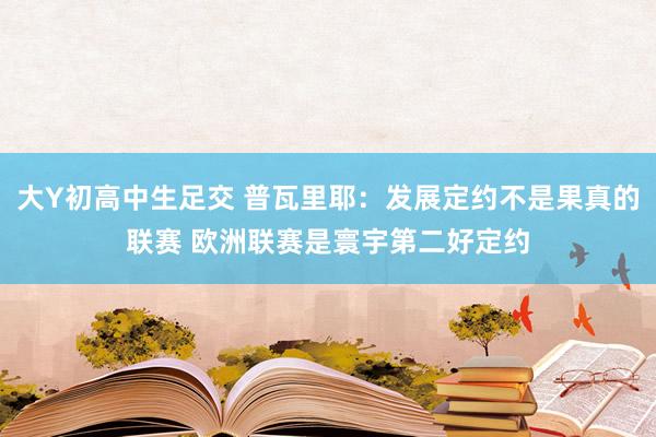 大Y初高中生足交 普瓦里耶：发展定约不是果真的联赛 欧洲联赛是寰宇第二好定约