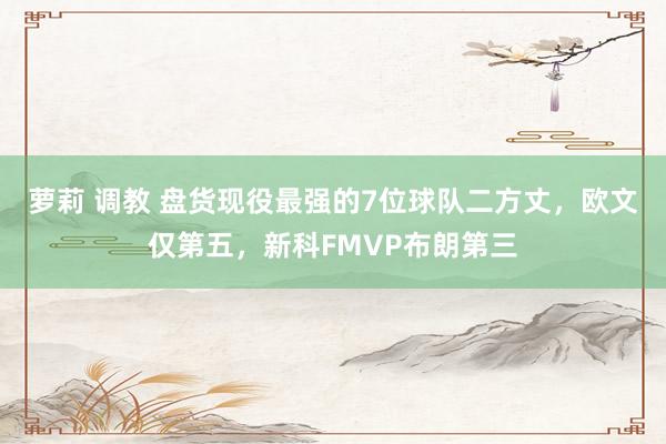 萝莉 调教 盘货现役最强的7位球队二方丈，欧文仅第五，新科FMVP布朗第三