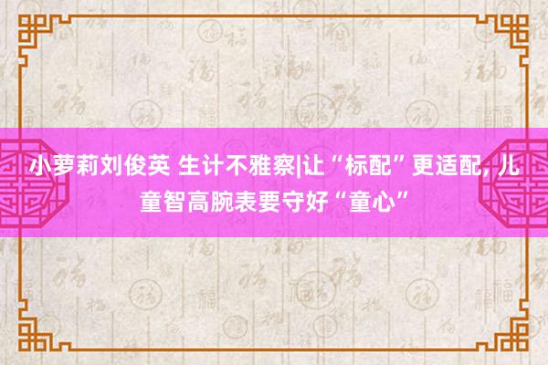 小萝莉刘俊英 生计不雅察|让“标配”更适配， 儿童智高腕表要守好“童心”