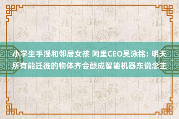 小学生手淫和邻居女孩 阿里CEO吴泳铭: 明天所有能迁徙的物体齐会酿成智能机器东说念主