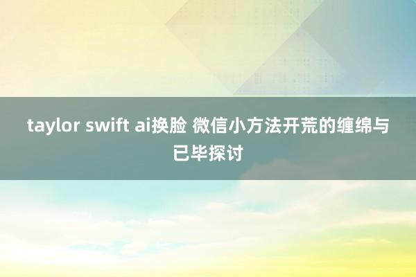 taylor swift ai换脸 微信小方法开荒的缠绵与已毕探讨