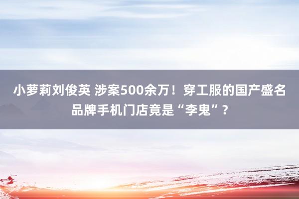 小萝莉刘俊英 涉案500余万！穿工服的国产盛名品牌手机门店竟是“李鬼”？