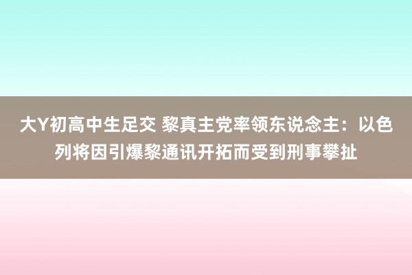 大Y初高中生足交 黎真主党率领东说念主：以色列将因引爆黎通讯开拓而受到刑事攀扯