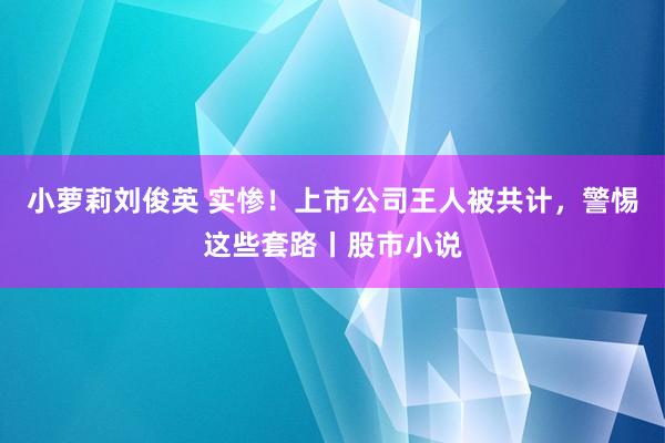 小萝莉刘俊英 实惨！上市公司王人被共计，警惕这些套路丨股市小说