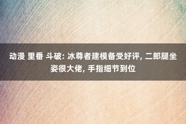 动漫 里番 斗破: 冰尊者建模备受好评， 二郎腿坐姿很大佬， 手指细节到位