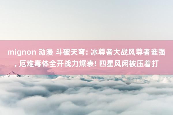 mignon 动漫 斗破天穹: 冰尊者大战风尊者谁强， 厄难毒体全开战力爆表! 四星风闲被压着打