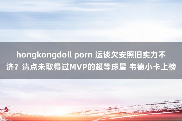 hongkongdoll porn 运谈欠安照旧实力不济？清点未取得过MVP的超等球星 韦德小卡上榜