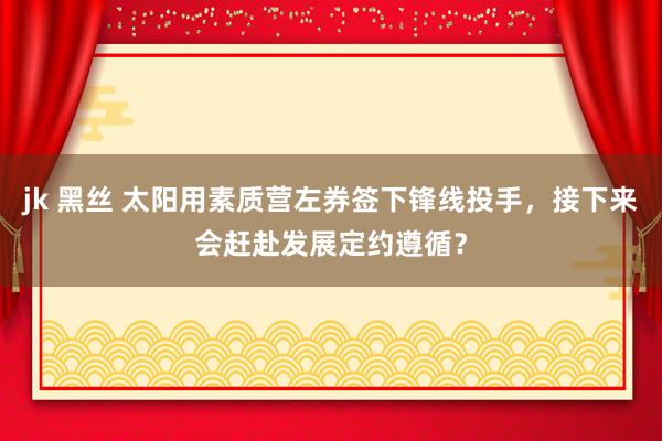 jk 黑丝 太阳用素质营左券签下锋线投手，接下来会赶赴发展定约遵循？