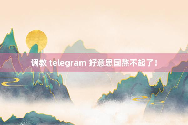 调教 telegram 好意思国熬不起了！