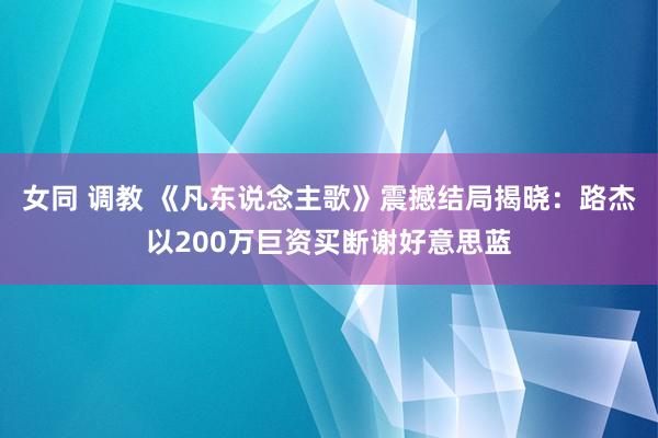 女同 调教 《凡东说念主歌》震撼结局揭晓：路杰以200万巨资买断谢好意思蓝