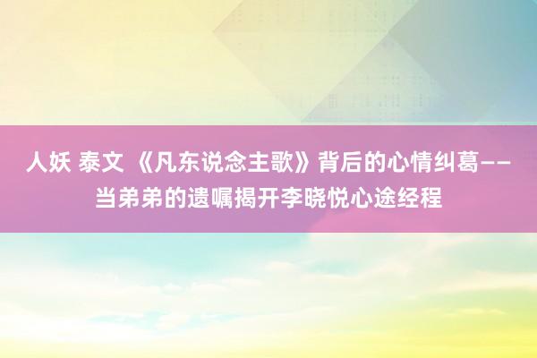 人妖 泰文 《凡东说念主歌》背后的心情纠葛——当弟弟的遗嘱揭开李晓悦心途经程