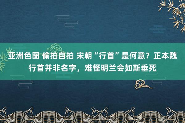 亚洲色图 偷拍自拍 宋朝“行首”是何意？正本魏行首并非名字，难怪明兰会如斯垂死