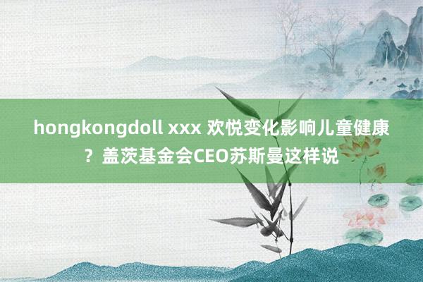 hongkongdoll xxx 欢悦变化影响儿童健康？盖茨基金会CEO苏斯曼这样说