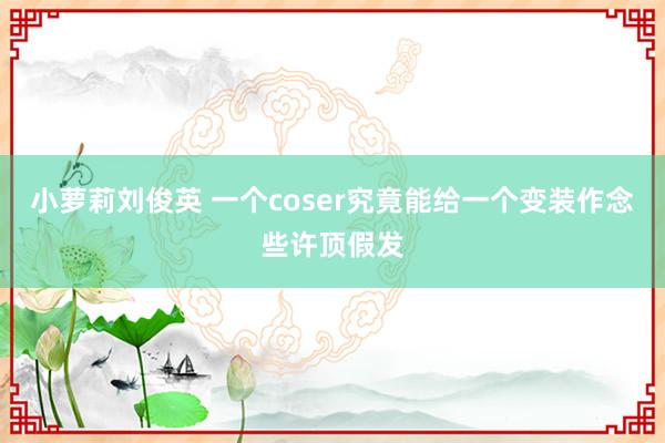 小萝莉刘俊英 一个coser究竟能给一个变装作念些许顶假发