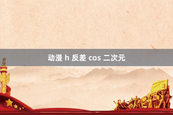 动漫 h 反差 cos 二次元