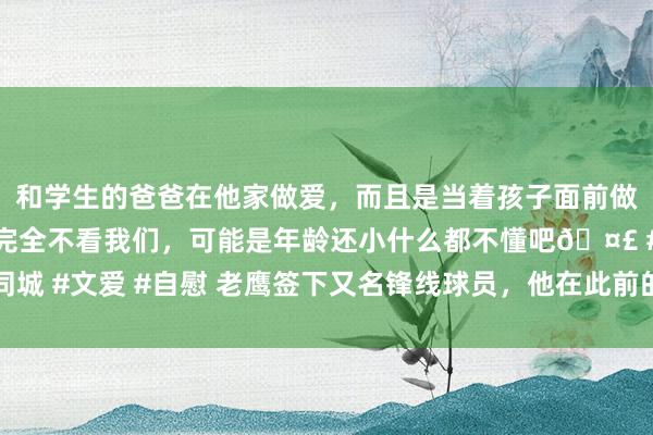 和学生的爸爸在他家做爱，而且是当着孩子面前做爱，太刺激了，孩子完全不看我们，可能是年龄还小什么都不懂吧🤣 #同城 #文爱 #自慰 老鹰签下又名锋线球员，他在此前的洲际杯决赛中狂砍28分？