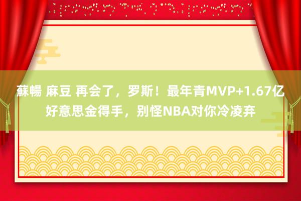 蘇暢 麻豆 再会了，罗斯！最年青MVP+1.67亿好意思金得手，别怪NBA对你冷凌弃