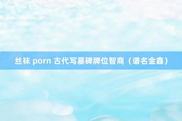 丝袜 porn 古代写墓碑牌位智商（谱名金鑫）