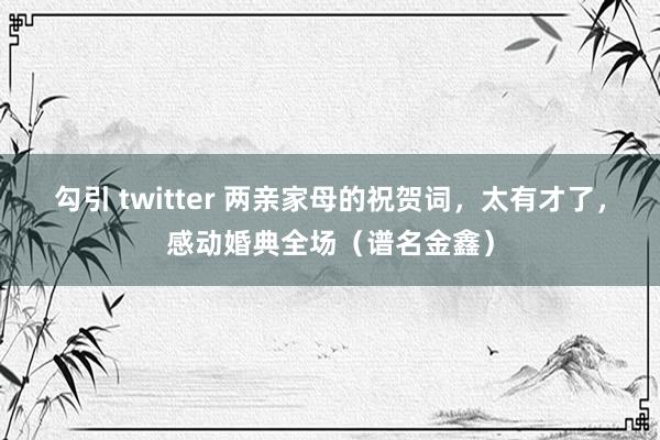 勾引 twitter 两亲家母的祝贺词，太有才了，感动婚典全场（谱名金鑫）