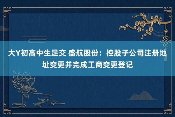 大Y初高中生足交 盛航股份：控股子公司注册地址变更并完成工商变更登记