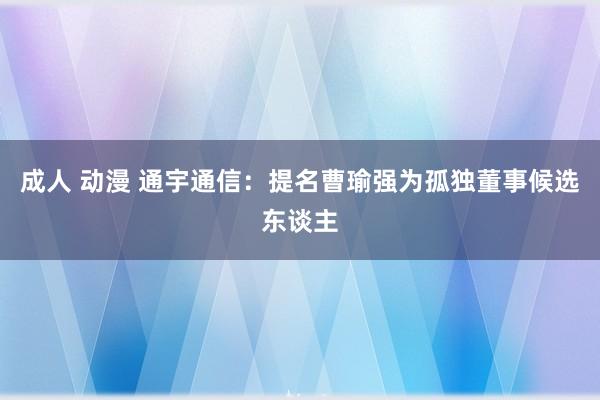 成人 动漫 通宇通信：提名曹瑜强为孤独董事候选东谈主