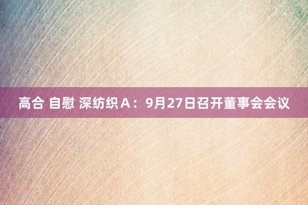 高合 自慰 深纺织Ａ：9月27日召开董事会会议