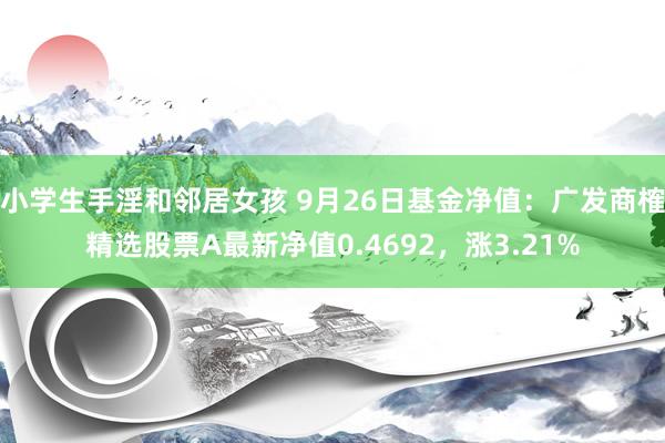 小学生手淫和邻居女孩 9月26日基金净值：广发商榷精选股票A最新净值0.4692，涨3.21%