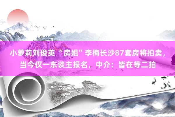 小萝莉刘俊英 “房姐”李梅长沙87套房将拍卖，当今仅一东谈主报名，中介：皆在等二拍