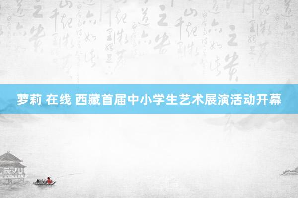 萝莉 在线 西藏首届中小学生艺术展演活动开幕