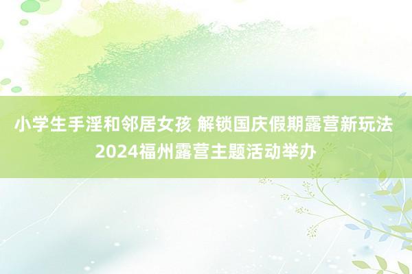 小学生手淫和邻居女孩 解锁国庆假期露营新玩法 2024福州露营主题活动举办