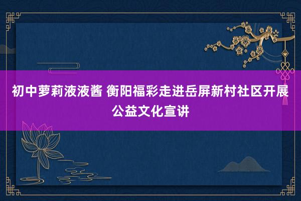 初中萝莉液液酱 衡阳福彩走进岳屏新村社区开展公益文化宣讲