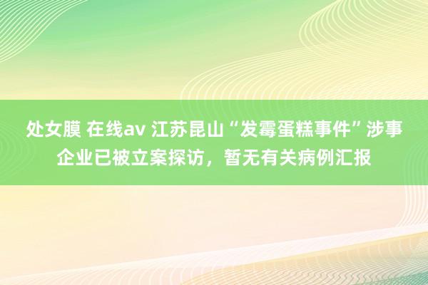 处女膜 在线av 江苏昆山“发霉蛋糕事件”涉事企业已被立案探访，暂无有关病例汇报