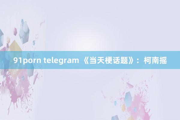 91porn telegram 《当天梗话题》：柯南摇