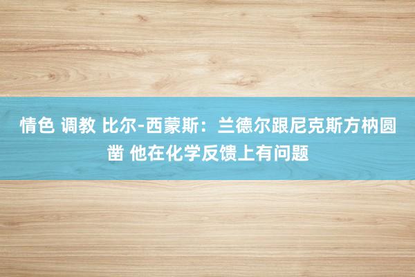 情色 调教 比尔-西蒙斯：兰德尔跟尼克斯方枘圆凿 他在化学反馈上有问题