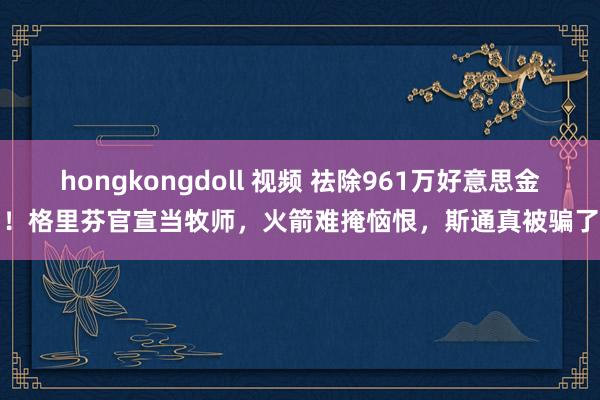 hongkongdoll 视频 祛除961万好意思金！格里芬官宣当牧师，火箭难掩恼恨，斯通真被骗了