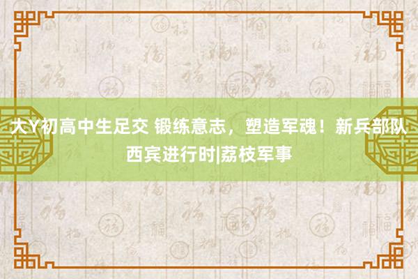 大Y初高中生足交 锻练意志，塑造军魂！新兵部队西宾进行时|荔枝军事