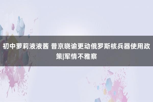 初中萝莉液液酱 普京晓谕更动俄罗斯核兵器使用政策|军情不雅察