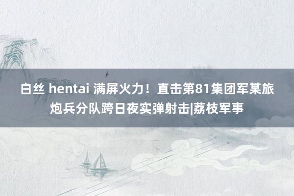 白丝 hentai 满屏火力！直击第81集团军某旅炮兵分队跨日夜实弹射击|荔枝军事