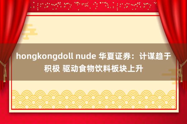 hongkongdoll nude 华夏证券：计谋趋于积极 驱动食物饮料板块上升