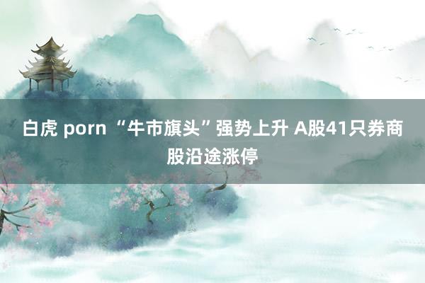 白虎 porn “牛市旗头”强势上升 A股41只券商股沿途涨停