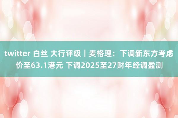 twitter 白丝 大行评级｜麦格理：下调新东方考虑价至63.1港元 下调2025至27财年经调盈测