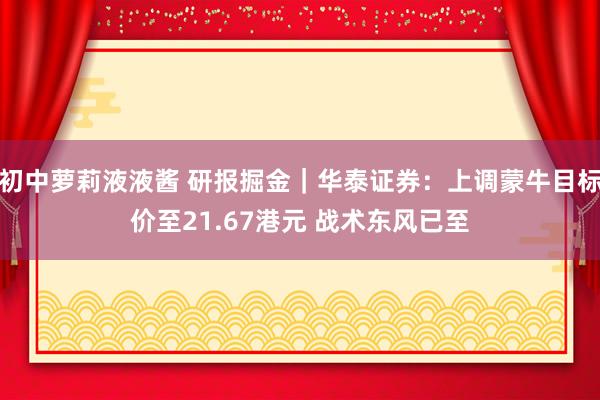 初中萝莉液液酱 研报掘金｜华泰证券：上调蒙牛目标价至21.67港元 战术东风已至