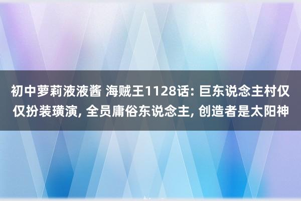 初中萝莉液液酱 海贼王1128话: 巨东说念主村仅仅扮装璜演， 全员庸俗东说念主， 创造者是太阳神